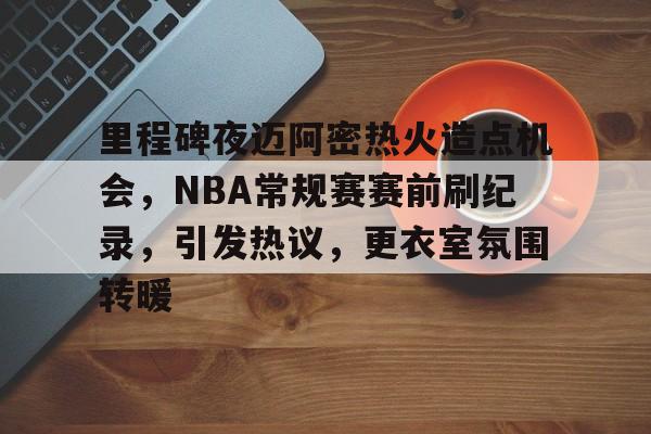 关于里程碑夜迈阿密热火造点机会，NBA常规赛赛前刷纪录，引发热议，更衣室氛围转暖的信息